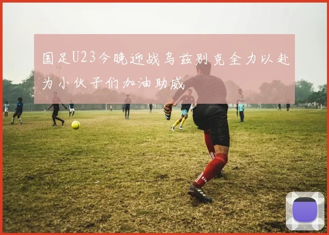 国足U23今晚迎战乌兹别克全力以赴为小伙子们加油助威