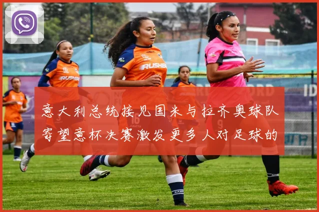 意大利总统接见国米与拉齐奥球队寄望意杯决赛激发更多人对足球的热爱