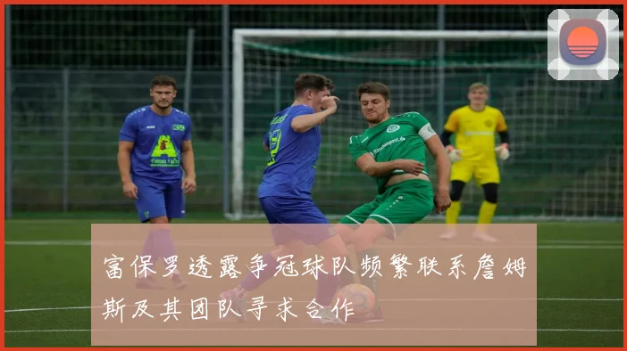 富保罗透露争冠球队频繁联系詹姆斯及其团队寻求合作