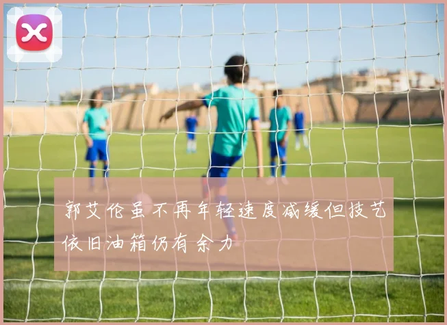 郭艾伦虽不再年轻速度减缓但技艺依旧油箱仍有余力