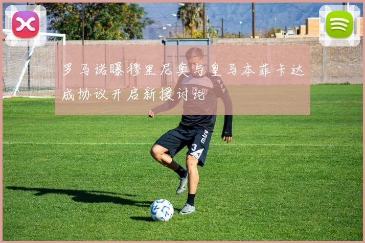 罗马诺曝穆里尼奥与皇马本菲卡达成协议开启新援讨论
