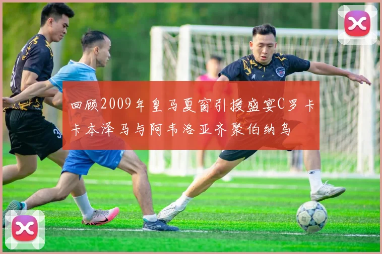 回顾2009年皇马夏窗引援盛宴C罗卡卡本泽马与阿韦洛亚齐聚伯纳乌