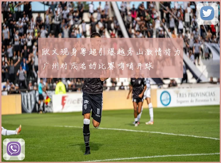 欧文现身粤超引爆越秀山激情将为广州对茂名的比赛鸣哨开球
