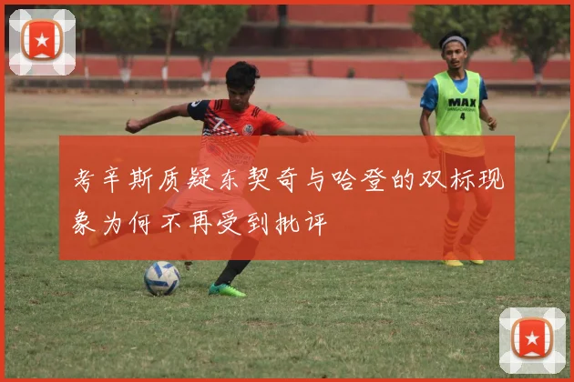 考辛斯质疑东契奇与哈登的双标现象为何不再受到批评
