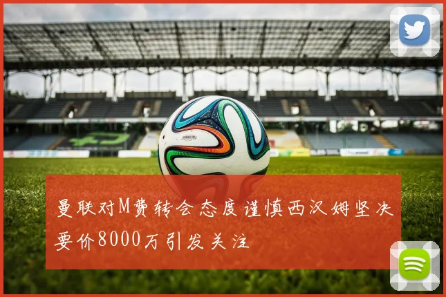 曼联对M费转会态度谨慎西汉姆坚决要价8000万引发关注
