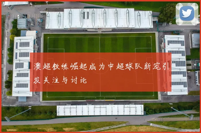 澳超教练崛起成为中超球队新宠引发关注与讨论