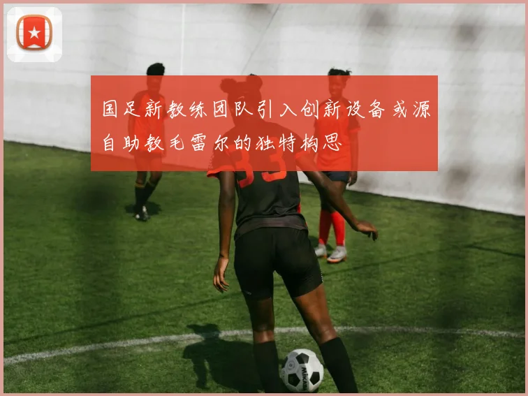 国足新教练团队引入创新设备或源自助教毛雷尔的独特构思