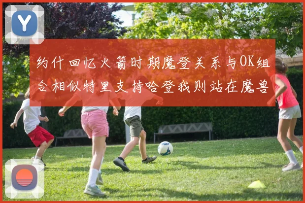 约什回忆火箭时期魔登关系与OK组合相似特里支持哈登我则站在魔兽一边