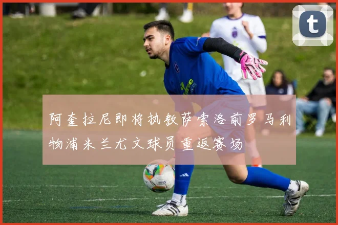 阿奎拉尼即将执教萨索洛前罗马利物浦米兰尤文球员重返赛场