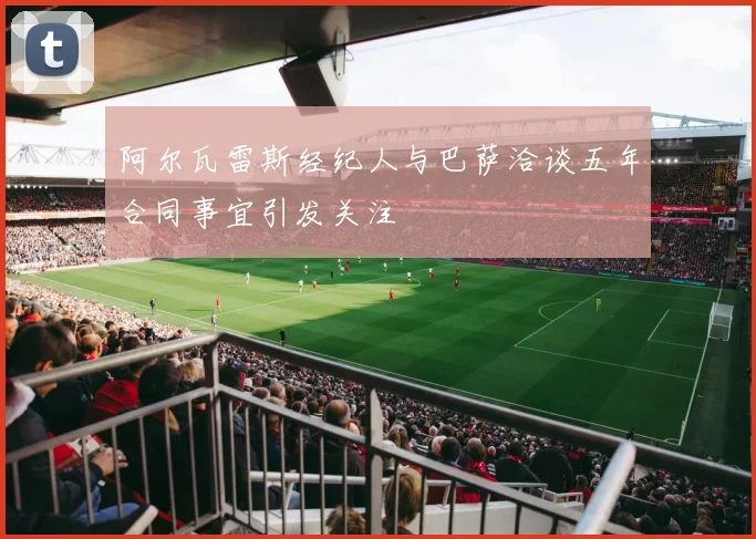 阿尔瓦雷斯经纪人与巴萨洽谈五年合同事宜引发关注