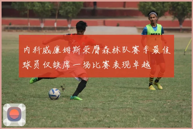 内科威廉姆斯荣膺森林队赛季最佳球员仅缺席一场比赛表现卓越
