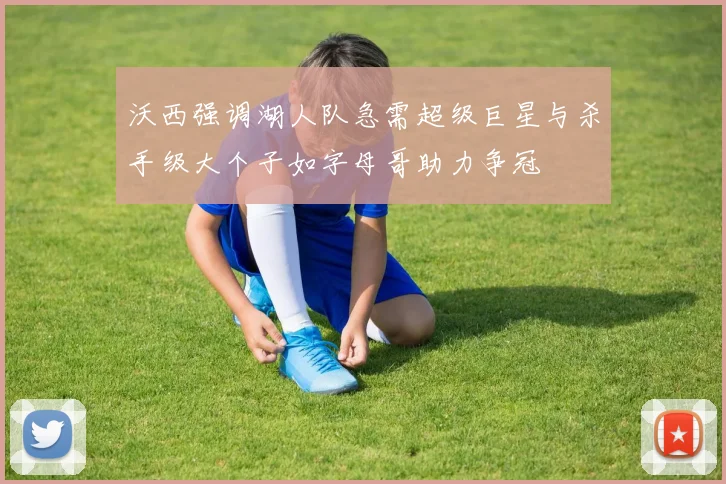沃西强调湖人队急需超级巨星与杀手级大个子如字母哥助力争冠
