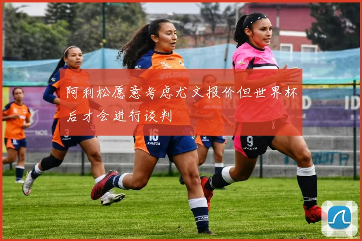 阿利松愿意考虑尤文报价但世界杯后才会进行谈判