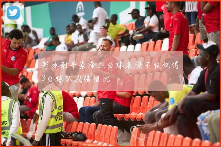 寒冰射手豪泽三分球表现不佳仅得3分球队战绩堪忧